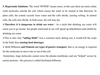3. Hypertonic Solutions: The word "HYPER" means more, in this case there are more solute
(salt) molecules outside the cell, which causes the water to be sucked in that direction. In
plant cells, the central vacuole loses water and the cells shrink, causing wilting. In animal
cells, the cells also shrink. In both cases, the cell may die.
Therefore it is dangerous to drink sea water - its a myth that drinking sea water will
cause you to go insane, but people marooned at sea will speed up dehydration (and death) by
drinking sea water.
This is also why "salting fields" was a common tactic during war, it would kill the crops
in the field, thus causing food shortages.
 Both Diffusion and Osmosis are types of passive transport, that is, no energy is required
for the molecules to move into or out of the cell.
Sometimes, large molecules cannot cross the plasma membrane, and are "helped" across by
carrier proteins - this process is called facilitated diffusion.
 