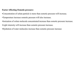 Factor Affecting Osmotic pressure:
•Concentration of solute particle is more than osmotic pressure will increase.
•Temperature increase osmotic pressure will also increase.
•Ionization of solute molecule concentrated increase than osmotic pressure increase.
•Light intensity will increase than osmotic pressure increase.
•Hydration of water molecules increase than osmotic pressure increase
 
