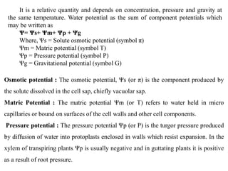 Osmotic potential : The osmotic potential, Ψs (or π) is the component produced by
the solute dissolved in the cell sap, chiefly vacuolar sap.
Matric Potential : The matric potential Ψm (or T) refers to water held in micro
capillaries or bound on surfaces of the cell walls and other cell components.
Pressure potential : The pressure potential Ψp (or P) is the turgor pressure produced
by diffusion of water into protoplasts enclosed in walls which resist expansion. In the
xylem of transpiring plants Ψp is usually negative and in guttating plants it is positive
as a result of root pressure.
It is a relative quantity and depends on concentration, pressure and gravity at
the same temperature. Water potential as the sum of component potentials which
may be written as
Ψ= Ψs+ Ψm+ Ψp + Ψg
Where, Ψs = Solute osmotic potential (symbol π)
Ψm = Matric potential (symbol T)
Ψp = Pressure potential (symbol P)
Ψg = Gravitational potential (symbol G)
 