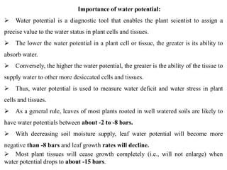 Importance of water potential:
 Water potential is a diagnostic tool that enables the plant scientist to assign a
precise value to the water status in plant cells and tissues.
 The lower the water potential in a plant cell or tissue, the greater is its ability to
absorb water.
 Conversely, the higher the water potential, the greater is the ability of the tissue to
supply water to other more desiccated cells and tissues.
 Thus, water potential is used to measure water deficit and water stress in plant
cells and tissues.
 As a general rule, leaves of most plants rooted in well watered soils are likely to
have water potentials between about -2 to -8 bars.
 With decreasing soil moisture supply, leaf water potential will become more
negative than -8 bars and leaf growth rates will decline.
 Most plant tissues will cease growth completely (i.e., will not enlarge) when
water potential drops to about -15 bars.
 
