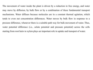 The movement of water inside the plant is driven by a reduction in free energy, and water
may move by diffusion, by bulk flow or by a combination of these fundamental transport
mechanisms. Water diffuses because molecules are in a constant thermal agitation, which
tends to even out concentration differences. Water moves by bulk flow in response to a
pressure difference, whenever there is a suitable path way for bulk movement of water. Thus,
water potential difference (i.e., solute potential and pressure potential) across the cells
starting from root hairs to xylem plays an important role in uptake and transport of water.
 