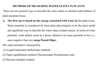 METHODS OF MEASURING WATER STATUS IN PLANTS:
There are two general ways to describe the water status or internal water balance of
plant and plant tissue:
A. The first one is based on the energy associated with water in the plant tissue.
Water potential is considered by most plant physiologists to be the most useful
and significant way to describe the water status of plant tissues. In terms of water
potential, water deficit exists in a tissue whenever its water potential is less i.e.,
more negative than zero mega Pascal (Mpa).
The water potential is measured by
(1) Liquid immersion method (dye method)
(2) Vapor equilibration method (Thermocouple Psychrometer) and
(3) Pressure chamber method.
 