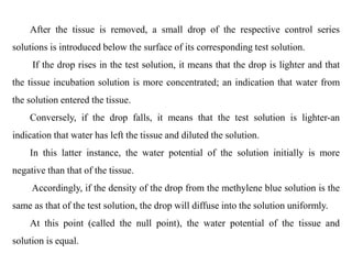 After the tissue is removed, a small drop of the respective control series
solutions is introduced below the surface of its corresponding test solution.
If the drop rises in the test solution, it means that the drop is lighter and that
the tissue incubation solution is more concentrated; an indication that water from
the solution entered the tissue.
Conversely, if the drop falls, it means that the test solution is lighter-an
indication that water has left the tissue and diluted the solution.
In this latter instance, the water potential of the solution initially is more
negative than that of the tissue.
Accordingly, if the density of the drop from the methylene blue solution is the
same as that of the test solution, the drop will diffuse into the solution uniformly.
At this point (called the null point), the water potential of the tissue and
solution is equal.
 