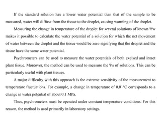If the standard solution has a lower water potential than that of the sample to be
measured, water will diffuse from the tissue to the droplet, causing warming of the droplet.
Measuring the change in temperature of the droplet for several solutions of known Ψw
makes it possible to calculate the water potential of a solution for which the net movement
of water between the droplet and the tissue would be zero signifying that the droplet and the
tissue have the same water potential.
Psychrometers can be used to measure the water potentials of both excised and intact
plant tissue. Moreover, the method can be used to measure the Ψs of solutions. This can be
particularly useful with plant tissues.
A major difficulty with this approach is the extreme sensitivity of the measurement to
temperature fluctuations. For example, a change in temperature of 0.01°C corresponds to a
change in water potential of about 0.1 MPa.
Thus, psychrometers must be operated under constant temperature conditions. For this
reason, the method is used primarily in laboratory settings.
 
