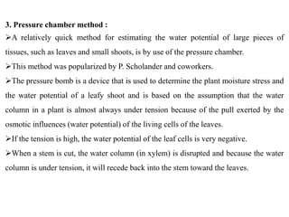 3. Pressure chamber method :
A relatively quick method for estimating the water potential of large pieces of
tissues, such as leaves and small shoots, is by use of the pressure chamber.
This method was popularized by P. Scholander and coworkers.
The pressure bomb is a device that is used to determine the plant moisture stress and
the water potential of a leafy shoot and is based on the assumption that the water
column in a plant is almost always under tension because of the pull exerted by the
osmotic influences (water potential) of the living cells of the leaves.
If the tension is high, the water potential of the leaf cells is very negative.
When a stem is cut, the water column (in xylem) is disrupted and because the water
column is under tension, it will recede back into the stem toward the leaves.
 