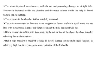 The shoot is placed in a chamber, with the cut end protruding through an airtight hole.
Pressure is increased within the chamber and the water column within the twig is forced
back to the cut surface.
The pressure in the chamber is then carefully recorded.
The pressure required to force the water to appear at the cut surface is equal to the tension
(but with the opposite sign) of the water column at the time the shoot was cut.
If low pressure is sufficient to force water to the cut surface of the shoot, the shoot is under
relatively low moisture stress.
But if high pressure is required to force to the cut surface the moisture stress (tension) is
relatively high due to very negative water potential of the leaf cells.
 