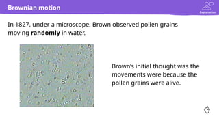 Explanation
Brownian motion
In 1827, under a microscope, Brown observed pollen grains
moving randomly in water.
Brown’s initial thought was the
movements were because the
pollen grains were alive.
 