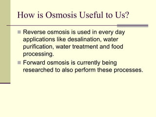 How is Osmosis Useful to Us?
 Reverse osmosis is used in every day
applications like desalination, water
purification, water treatment and food
processing.
 Forward osmosis is currently being
researched to also perform these processes.
 