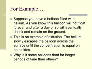 For Example…
 Suppose you have a balloon filled with
helium. As you know this balloon will not float
forever and after a day or so will eventually
shrink and remain on the ground.
 This is an example of diffusion. The helium
slowly escapes the balloon across the
surface until the concentration is equal on
both sides.
 Why is it some balloons float for longer
periods of time than others?
 