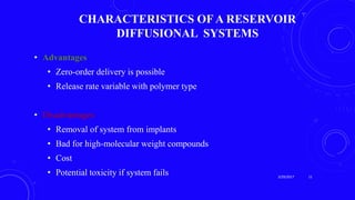 CHARACTERISTICS OF A RESERVOIR
DIFFUSIONAL SYSTEMS
• Advantages
• Zero-order delivery is possible
• Release rate variable with polymer type
• Disadvantages
• Removal of system from implants
• Bad for high-molecular weight compounds
• Cost
• Potential toxicity if system fails 3/29/2017 11
 