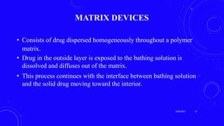 MATRIX DEVICES
• Consists of drug dispersed homogeneously throughout a polymer
matrix.
• Drug in the outside layer is exposed to the bathing solution is
dissolved and diffuses out of the matrix.
• This process continues with the interface between bathing solution
and the solid drug moving toward the interior.
3/29/2017 13
 