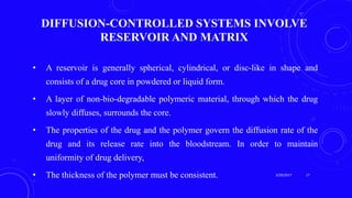 DIFFUSION-CONTROLLED SYSTEMS INVOLVE
RESERVOIR AND MATRIX
• A reservoir is generally spherical, cylindrical, or disc-like in shape and
consists of a drug core in powdered or liquid form.
• A layer of non-bio-degradable polymeric material, through which the drug
slowly diffuses, surrounds the core.
• The properties of the drug and the polymer govern the diffusion rate of the
drug and its release rate into the bloodstream. In order to maintain
uniformity of drug delivery,
• The thickness of the polymer must be consistent. 3/29/2017 17
 