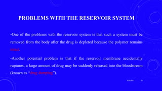 PROBLEMS WITH THE RESERVOIR SYSTEM
-One of the problems with the reservoir system is that such a system must be
removed from the body after the drug is depleted because the polymer remains
intact.
-Another potential problem is that if the reservoir membrane accidentally
ruptures, a large amount of drug may be suddenly released into the bloodstream
(known as “drug dumping”).
3/29/2017 18
 