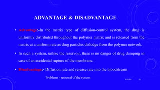 ADVANTAGE & DISADVANTAGE
• Advantage:-In the matrix type of diffusion-control system, the drug is
uniformly distributed throughout the polymer matrix and is released from the
matrix at a uniform rate as drug particles dislodge from the polymer network.
• In such a system, unlike the reservoir, there is no danger of drug dumping in
case of an accidental rupture of the membrane.
• Disadvantage:- Diffusion rate and release rate into the bloodstream
Problems - removal of the system 3/29/2017 19
 