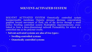 SOLVENT-ACTIVATED SYSTEM
SOLVENT ACTIVATED SYSTEM Osmotically controlled system
Semipermeable membrane Osmotic pressure decrease concentration
gradient Inward movement of fluid, out of the device through a small
orifice Swelling controlled system Hydrophilic macromolecules cross-
linked to form a three-dimensional network Permeability for solute at a
controlled rate as the polymer swells.
• Solvent-activated systems are also of two types:-
• Swelling-controlled systems
• Osmotically controlled systems
3/29/2017 20
 