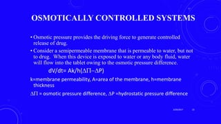 OSMOTICALLY CONTROLLED SYSTEMS
• Osmotic pressure provides the driving force to generate controlled
release of drug.
• Consider a semipermeable membrane that is permeable to water, but not
to drug. When this device is exposed to water or any body fluid, water
will flow into the tablet owing to the osmotic pressure difference.
dV/dt= Ak/h(P)
k=membrane permeability, A=area of the membrane, h=membrane
thickness
 = osmotic pressure difference, P =hydrostatic pressure difference
3/29/2017 23
 