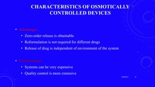 CHARACTERISTICS OF OSMOTICALLY
CONTROLLED DEVICES
• Advantages
• Zero-order release is obtainable
• Reformulation is not required for different drugs
• Release of drug is independent of environment of the system
• Disadvantages
• Systems can be very expensive
• Quality control is more extensive
3/29/2017 27
 