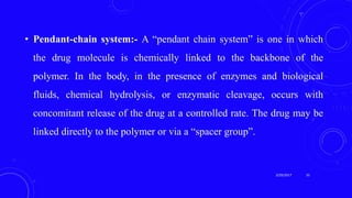 • Pendant-chain system:- A “pendant chain system” is one in which
the drug molecule is chemically linked to the backbone of the
polymer. In the body, in the presence of enzymes and biological
fluids, chemical hydrolysis, or enzymatic cleavage, occurs with
concomitant release of the drug at a controlled rate. The drug may be
linked directly to the polymer or via a “spacer group”.
3/29/2017 33
 