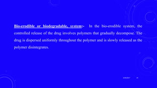 Bio-erodible or biodegradable, system:- In the bio-erodible system, the
controlled release of the drug involves polymers that gradually decompose. The
drug is dispersed uniformly throughout the polymer and is slowly released as the
polymer disintegrates.
3/29/2017 34
 