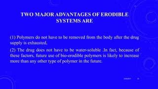 TWO MAJOR ADVANTAGES OF ERODIBLE
SYSTEMS ARE
(1) Polymers do not have to be removed from the body after the drug
supply is exhausted,
(2) The drug does not have to be water-soluble .In fact, because of
these factors, future use of bio-erodible polymers is likely to increase
more than any other type of polymer in the future.
3/29/2017 35
 