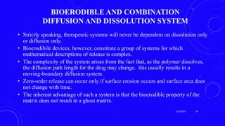 BIOERODIBLE AND COMBINATION
DIFFUSION AND DISSOLUTION SYSTEM
• Strictly speaking, therapeutic systems will never be dependent on dissolution only
or diffusion only.
• Bioerodibile devices, however, constitute a group of systems for which
mathematical descriptions of release is complex.
• The complexity of the system arises from the fact that, as the polymer dissolves,
the diffusion path length for the drug may change. this usually results in a
moving-boundary diffusion system.
• Zero-order release can occur only if surface erosion occurs and surface area does
not change with time.
• The inherent advantage of such a system is that the bioerodible property of the
matrix does not result in a ghost matrix.
3/29/2017 36
 