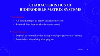 CHARACTERISTICS OF
BIOERODIBLE MATRIX SYSTEMS
• Advantages
• All the advantages of matrix dissolution system
• Removal from implant sites is not necessary
• Disadvantages
• Difficult to control kinetics owing to multiple processes of release
• Potential toxicity of degraded polymer
3/29/2017 38
 