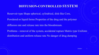 DIFFUSION-CONTROLLED SYSTEM
Reservoir type Shape spherical, cylindrical, disk-like Core,
Powdered or liquid forms Properties of the drug and the polymer
diffusion rate and release rate into the bloodstream.
Problems - removal of the system, accidental rupture Matrix type Uniform
distribution and uniform release rate No danger of drug dumping
3/29/2017 4
 