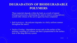 DEGRADATION OF BIODEGRADABLE
POLYMERS
These materials degrade within the body as a result of natural
biological processes, eliminating the need to remove a drug delivery
system after release of the active agent has been completed
• Bulk hydrolysis - the polymer degrades in a fairly uniform manner
throughout the matrix
• Surface Eroding - degradation occurs only at the surface of the
polymer, resulting in a release rate that is proportional to the surface
area of the drug delivery system
3/29/2017 40
 
