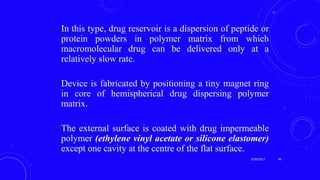  In this type, drug reservoir is a dispersion of peptide or
protein powders in polymer matrix from which
macromolecular drug can be delivered only at a
relatively slow rate.
 Device is fabricated by positioning a tiny magnet ring
in core of hemispherical drug dispersing polymer
matrix.
 The external surface is coated with drug impermeable
polymer (ethylene vinyl acetate or silicone elastomer)
except one cavity at the centre of the flat surface.
3/29/2017 46
 