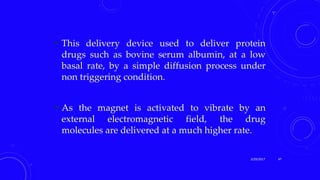  This delivery device used to deliver protein
drugs such as bovine serum albumin, at a low
basal rate, by a simple diffusion process under
non triggering condition.
 As the magnet is activated to vibrate by an
external electromagnetic field, the drug
molecules are delivered at a much higher rate.
3/29/2017 47
 