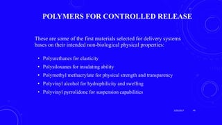POLYMERS FOR CONTROLLED RELEASE
These are some of the first materials selected for delivery systems
bases on their intended non-biological physical properties:
• Polyurethanes for elasticity
• Polysiloxanes for insulating ability
• Polymethyl methacrylate for physical strength and transparency
• Polyvinyl alcohol for hydrophilicity and swelling
• Polyvinyl pyrrolidone for suspension capabilities
3/29/2017 49
 