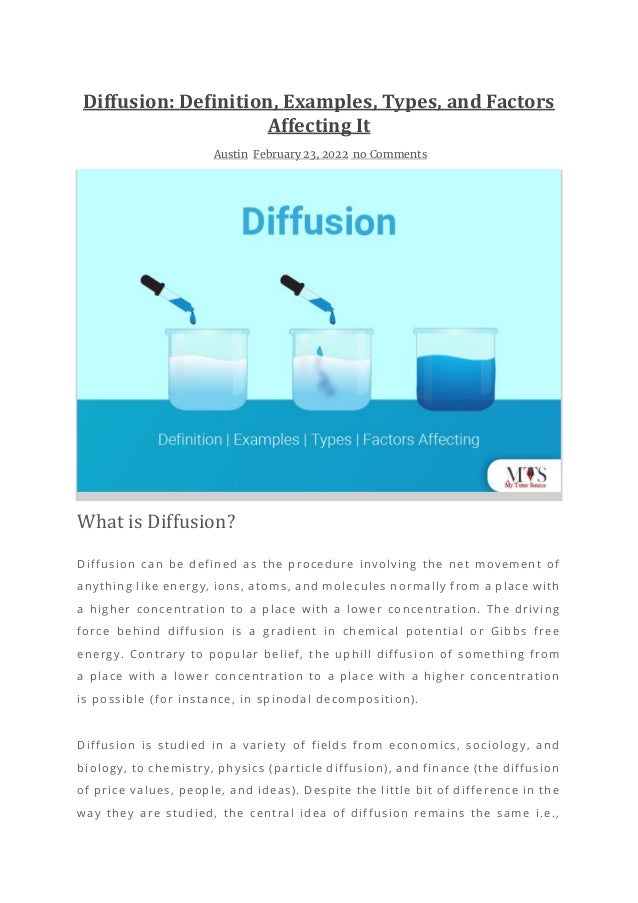 Diffusion: Definition, Examples, Types, and Factors
Affecting It
Austin February 23, 2022 no Comments
What is Diffusion?
Diffusion can be defined as the procedure involving the net movement of
anything like energy, ions, atoms, and molecules normally from a place with
a higher concentration to a place with a lower concentration. The driving
force behind diffusion is a gradient in chemical potential or Gibbs free
energy. Contrary to popular belief, the uphill diffusi on of something from
a place with a lower concentration to a place with a higher concentration
is possible (for instance, in spinodal decomposition).
Diffusion is studied in a variety of fields from economics, sociology, and
biology, to chemistry, physics (particle diffusion), and finance (the diffusion
of price values, people, and ideas). Despite the little bit of difference in the
way they are studied, the central idea of diffusion remains the same i.e.,
 