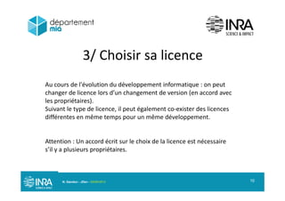 3/ Choisir sa licence3/ Choisir sa licence
Au cours de l'évolution du développement informatique : on peut
changer de licence lors d’un changement de version (en accord avec
les propriétaires)les propriétaires).
Suivant le type de licence, il peut également co exister des licences
différentes en même temps pour un même développement.
Attention : Un accord écrit sur le choix de la licence est nécessaire
s’il y a plusieurs propriétaires.
N. Gandon - JDev - 05/09/2013 10
 