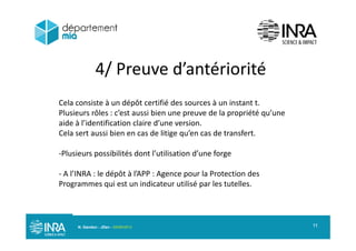 4/ Preuve d’antériorité4/ Preuve d antériorité
Cela consiste à un dépôt certifié des sources à un instant t.
Plusieurs rôles : c’est aussi bien une preuve de la propriété qu’une
aide à l’identification claire d’une version.aide à l identification claire d une version.
Cela sert aussi bien en cas de litige qu’en cas de transfert.
Plusieurs possibilités dont l’utilisation d’une forgePlusieurs possibilités dont l utilisation d une forge
A l’INRA : le dépôt à l’APP : Agence pour la Protection des
P i t i di t tili é l t t llProgrammes qui est un indicateur utilisé par les tutelles.
N. Gandon - JDev - 05/09/2013 11
 