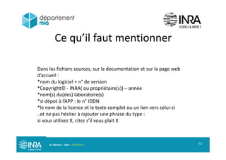Ce qu’il faut mentionnerq
Dans les fichiers sources, sur la documentation et sur la page web
d’accueil :
**nom du logiciel + n° de version
*Copyright© INRA( ou propriétaire(s)) – année
*nom(s) du(des) laboratoire(s)
*si dépot à l’APP : le n° IDDN
*le nom de la licence et le texte complet ou un lien vers celui ci
..et ne pas hésiter à rajouter une phrase du type :p j p yp
si vous utilisez X, citez s’il vous plait X
N. Gandon - JDev - 05/09/2013 12
 