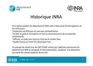 Historique INRA
U é ti d dé t t MIA it à b d'i t ti t
Historique INRA
Une préoccupation du département MIA suite à beaucoup d'interrogations et
de confusions :
*protection et diffusion ne sont pas contradictoires
*le libre et gratuit n’empêche en rien la reconnaissance de la propriété
intellectuelle
*diffuser un code sans licence n’est pas le rendre libre
*quelle licence je mets? Et c’était pour hier …
Un groupe de travail issu du CATI CIAM, animé par l'adjointe partenariat duU g oupe de t a a ssu du C C , a é pa adjo te pa te a at du
département MIA et composé d'informaticien(e)s : proposer une démarche
qui parte des préoccupations du terrain.
N. Gandon - JDev - 05/09/2013 2
 