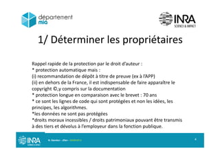 1/ Déterminer les propriétaires1/ Déterminer les propriétaires
Rappel rapide de la protection par le droit d’auteur :
* protection automatique mais :
(i) recommandation de dépôt à titre de preuve (ex à l’APP)(i) recommandation de dépôt à titre de preuve (ex à lAPP)
(ii) en dehors de la France, il est indispensable de faire apparaître le
copyright ©,y compris sur la documentation
* protection longue en comparaison avec le brevet : 70 ans* protection longue en comparaison avec le brevet : 70 ans
* ce sont les lignes de code qui sont protégées et non les idées, les
principes, les algorithmes.
*l d é t té é*les données ne sont pas protégées
*droits moraux incessibles / droits patrimoniaux pouvant être transmis
à des tiers et dévolus à l’employeur dans la fonction publique.
N. Gandon - JDev - 05/09/2013 4
 
