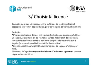 3/ Choisir la licence/
Contrairement aux idées reçues, il ne suffit pas de rendre un logiciel
ibl ( l l ) ’il i ê ili é li iaccessible (sur le net pas exemple), pour qu’il puisse être utilisé licitement.
Définition :
*C’est un contrat qui donne, entre autre, le droit à une personne d’utiliser
un logiciel, autrement dit de l’installer sur son matériel et de l’exécuter.
*Ce contrat est conclu entre la personne qui possède des droits sur lep q p
logiciel (propriétaire ou l’éditeur) et l’utilisateur final.
*Licence appelée parfois CLUF pour Conditions de Licence d’Utilisateur
Final.Final.
*Souvent, il s’agit d’un contrat d’adhésion : l’utilisateur signe sans pouvoir
négocier les conditions.
N. Gandon - JDev - 05/09/2013 7
 