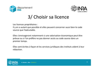 3/ Choisir sa licence/
Les licences propriétaires :
Il ibl ll i bi l dIl y en a autant que possible et elles peuvent concerner aussi bien le code
source que l’exécutable.
Elles s'envisageront notamment si une valorisation économique peut être
prévue ou si l'on préfère ne pas donner accès au code source dans un
premier temps.p p
Elles sont écrites à façon et les services juridiques des instituts aident à leur
rédaction.rédaction.
N. Gandon - JDev - 05/09/2013 9
 