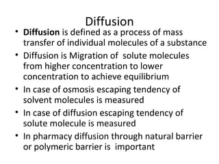 Diffusion
• Diffusion is defined as a process of mass
  transfer of individual molecules of a substance
• Diffusion is Migration of solute molecules
  from higher concentration to lower
  concentration to achieve equilibrium
• In case of osmosis escaping tendency of
  solvent molecules is measured
• In case of diffusion escaping tendency of
  solute molecule is measured
• In pharmacy diffusion through natural barrier
  or polymeric barrier is important
 