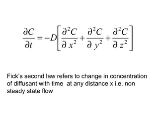 ∂C     ∂ C ∂ C ∂ C 
                      2        2        2
        = −D 2 +      + 2
     ∂t     ∂ x  ∂y 2
                        ∂z 


Fick’s second law refers to change in concentration
of diffusant with time at any distance x i.e. non
steady state flow
 