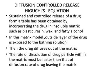 DIFFUSION CONTROLLED RELEASE
          HIGUCHI’S EQUATION
• Sustained and controlled release of a drug
  form a table has been obtained by
  incorporating the drug in insoluble matrix
  such as plastic ,resin, wax and fatty alcohol
• In this matrix model ,outside layer of the drug
  is exposed to the bathing solution
• Then the drug diffuses out of the matrix
• The rate of dissolution of drug particle within
  the matrix must be faster than that of
  diffusion rate of drug leaving the matrix
 