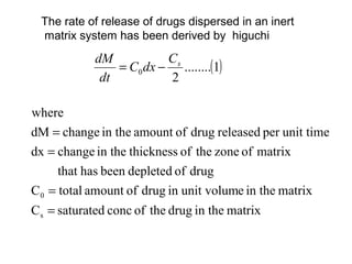 The rate of release of drugs dispersed in an inert
 matrix system has been derived by higuchi
            dM           Cs
                = C0 dx − ........(1)
             dt          2

where
dM = change in the amount of drug released per unit time
dx = change in the thickness of the zone of matrix
      that has been depleted of drug
C 0 = total amount of drug in unit volume in the matrix
Cs = saturated conc of the drug in the matrix
 