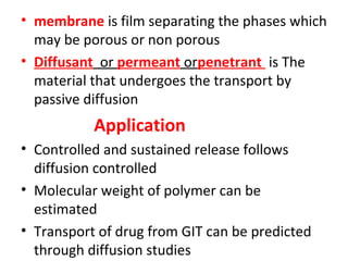 • membrane is film separating the phases which
  may be porous or non porous
• Diffusant or permeant orpenetrant is The
  material that undergoes the transport by
  passive diffusion
           Application
• Controlled and sustained release follows
  diffusion controlled
• Molecular weight of polymer can be
  estimated
• Transport of drug from GIT can be predicted
  through diffusion studies
 
