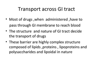 Transport across GI tract
• Most of drugs ,when administered ,have to
  pass through GI membrane to reach blood
• The structure and nature of GI tract decide
  the transport of drugs
• These barrier are highly complex structure
  composed of lipids ,proteins , lipoproteins and
  polysaccharides and lipoidal in nature
 