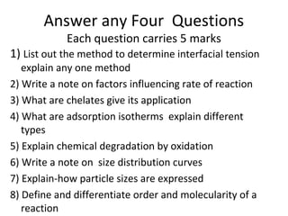 Answer any Four Questions
            Each question carries 5 marks
1) List out the method to determine interfacial tension
   explain any one method
2) Write a note on factors influencing rate of reaction
3) What are chelates give its application
4) What are adsorption isotherms explain different
   types
5) Explain chemical degradation by oxidation
6) Write a note on size distribution curves
7) Explain-how particle sizes are expressed
8) Define and differentiate order and molecularity of a
   reaction
 