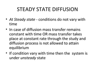 STEADY STATE DIFFUSION
• At Steady state - conditions do not vary with
  time
• In case of diffusion mass transfer remains
  constant with time OR mass transfer takes
  place at constant rate through the study and
  diffusion process is not allowed to attain
  equilibrium
• If condition vary with time then the system is
  under unsteady state
 
