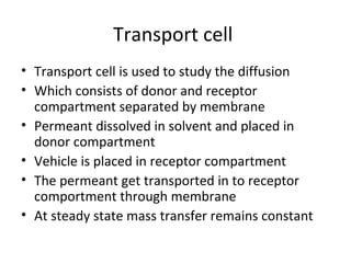 Transport cell
• Transport cell is used to study the diffusion
• Which consists of donor and receptor
  compartment separated by membrane
• Permeant dissolved in solvent and placed in
  donor compartment
• Vehicle is placed in receptor compartment
• The permeant get transported in to receptor
  comportment through membrane
• At steady state mass transfer remains constant
 