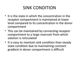 SINK CONDITION
• It is the state in which the concentration in the
  receptor compartment is maintained at lower
  level compared to its concentration in the donor
  compartment
• This can be maintained by connecting receptor
  compartment to a large reservoir from which
  solution is reticulated
• It is easy to maintain sink condition than steady
  state condition due to maintaining constant
  gradient in donor compartment is difficult
 
