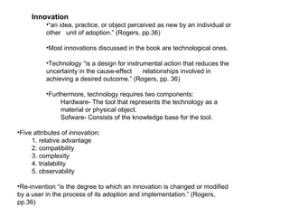 Innovation “ an idea, practice, or object perceived as new by an individual or other  unit of adoption.” (Rogers, pp.36) Most innovations discussed in the book are technological ones. Technology “is a design for instrumental action that reduces the uncertainty in the cause-effect  relationships involved in achieving a desired outcome.” (Rogers, pp. 36) Furthermore, technology requires two components: Hardware- The tool that represents the technology as a material or physical object. Sofware- Consists of the knowledge base for the tool. Five attributes of innovation: 1. relative advantage 2. compatibility  3. complexity 4. trialability 5. observability  Re-invention “is the degree to which an innovation is changed or modified by a user in the process of its adoption and implementation.” (Rogers, pp.36) 